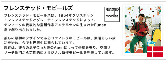フレンステッド・モビールズは、1954年クリスチャン ・フレンステッドとグレーテ・フレンステッドによって、 デンマークの代表的な童話作家アンデルセンの生まれたFunen島で創り出されました。彼らの最初のデザインであるコウノトリのモビールは、素晴らしい成功を治め、今でも世界中に飾られています。 現在は、彼らの息子Oleと妻のAaseによって伝統を守り、空間リサーチ部門から定期的にオリジナル新作モビールを発表しています。
